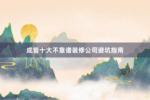 成皆十大不靠谱装修公司避坑指南