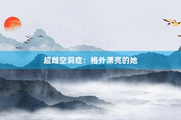 超雌空洞症：格外漂亮的她