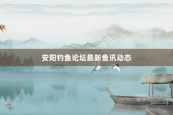 安阳钓鱼论坛最新鱼讯动态